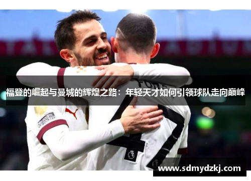 福登的崛起与曼城的辉煌之路：年轻天才如何引领球队走向巅峰