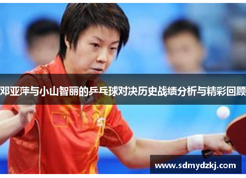 邓亚萍与小山智丽的乒乓球对决历史战绩分析与精彩回顾
