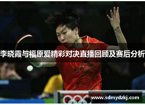 李晓霞与福原爱精彩对决直播回顾及赛后分析